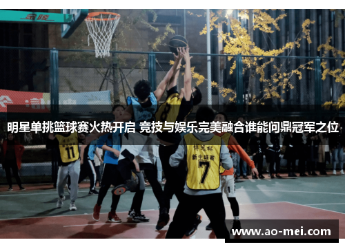 明星单挑篮球赛火热开启 竞技与娱乐完美融合谁能问鼎冠军之位