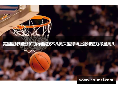 美国篮球明星帅气瞬间展现不凡风采篮球场上独特魅力尽显风头