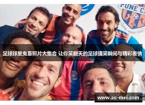 足球球星鬼畜照片大集合 让你笑翻天的足球搞笑瞬间与精彩表情